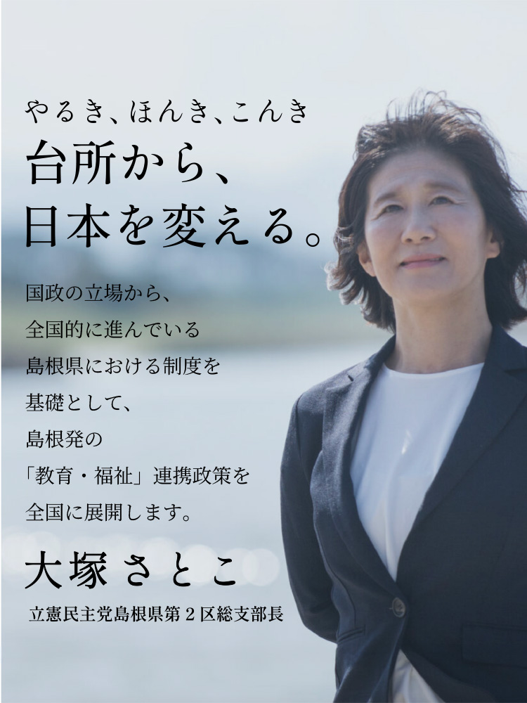 やるき、ほんき、こんき「台所から、日本を変える。」国政の立場から、全国的に進んでいる島根県における制度を基礎として、島根発の「教育・福祉」連携政策を全国に展開します。大塚聡子（おおつかさとこ）〜立憲民主党島根県第2区総支部長〜