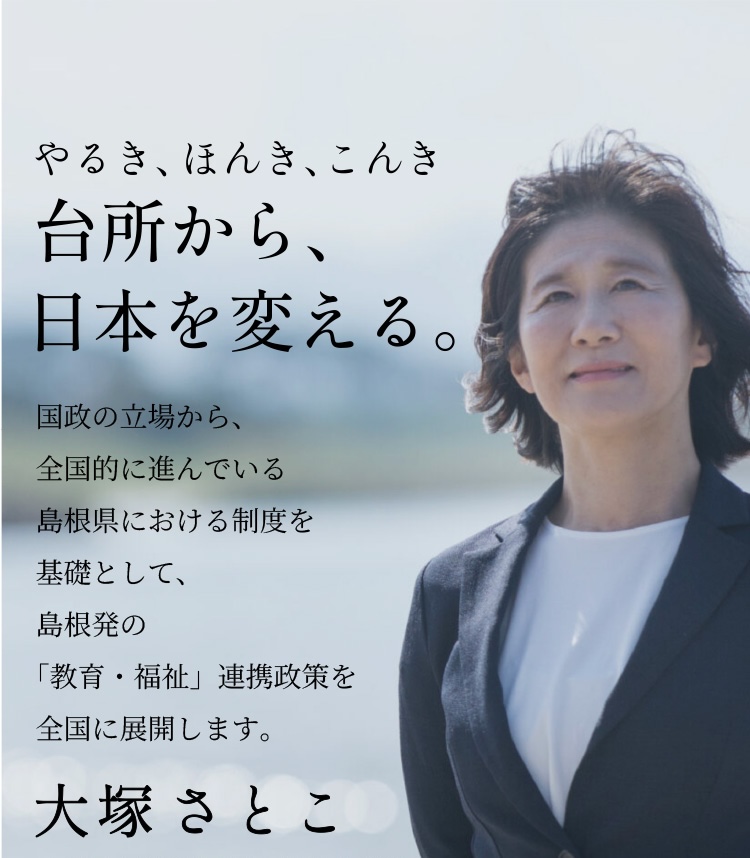 やるき、ほんき、こんき「台所から、日本を変える。」国政の立場から、全国的に進んでいる島根県における制度を基礎として、島根発の「教育・福祉」連携政策を全国に展開します。大塚聡子（おおつかさとこ）〜中道改革連合島根県第2区総支部長〜